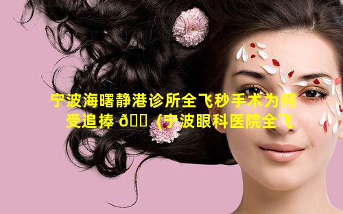 宁波海曙静港诊所全飞秒手术为何受追捧 🐠 (宁波眼科医院全飞秒激光多少钱)